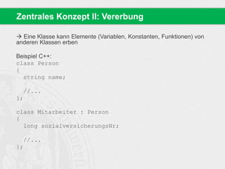 Zentrales Konzept II: Vererbung 
 Eine Klasse kann Elemente (Variablen, Konstanten, Funktionen) von 
anderen Klassen erben 
Beispiel C++: 
class Person 
{ 
string name; 
//... 
}; 
class Mitarbeiter : Person 
{ 
long sozialversicherungsNr; 
//... 
}; 
 