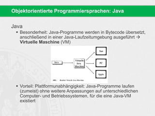 Objektorientierte Programmiersprachen: Java 
Java 
 Besonderheit: Java-Programme werden in Bytecode übersetzt, 
anschließend in einer Java-Laufzeitumgebung ausgeführt  
Virtuelle Maschine (VM) 
 Vorteil: Plattformunabhängigkeit: Java-Programme laufen 
(zumeist) ohne weitere Anpassungen auf unterschiedlichen 
Computer- und Betriebssystemen, für die eine Java-VM 
existiert 
 