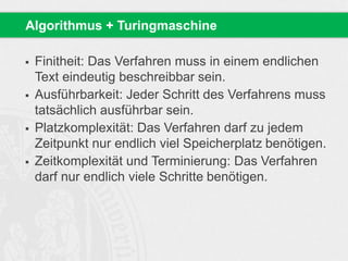  Finitheit: Das Verfahren muss in einem endlichen
Text eindeutig beschreibbar sein.
 Ausführbarkeit: Jeder Schritt des Verfahrens muss
tatsächlich ausführbar sein.
 Platzkomplexität: Das Verfahren darf zu jedem
Zeitpunkt nur endlich viel Speicherplatz benötigen.
 Zeitkomplexität und Terminierung: Das Verfahren
darf nur endlich viele Schritte benötigen.
Algorithmus + Turingmaschine
 