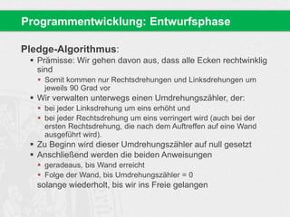 Pledge-Algorithmus:
 Prämisse: Wir gehen davon aus, dass alle Ecken rechtwinklig
sind
 Somit kommen nur Rechtsdrehungen und Linksdrehungen um
jeweils 90 Grad vor
 Wir verwalten unterwegs einen Umdrehungszähler, der:
 bei jeder Linksdrehung um eins erhöht und
 bei jeder Rechtsdrehung um eins verringert wird (auch bei der
ersten Rechtsdrehung, die nach dem Auftreffen auf eine Wand
ausgeführt wird).
 Zu Beginn wird dieser Umdrehungszähler auf null gesetzt
 Anschließend werden die beiden Anweisungen
 geradeaus, bis Wand erreicht
 Folge der Wand, bis Umdrehungszähler = 0
solange wiederholt, bis wir ins Freie gelangen
Programmentwicklung: Entwurfsphase
 