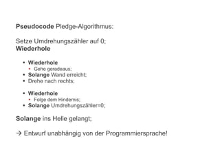 Pseudocode Pledge-Algorithmus:
Setze Umdrehungszähler auf 0;
Wiederhole
 Wiederhole
 Gehe geradeaus;
 Solange Wand erreicht;
 Drehe nach rechts;
 Wiederhole
 Folge dem Hindernis;
 Solange Umdrehungszähler=0;
Solange ins Helle gelangt;
 Entwurf unabhängig von der Programmiersprache!
 