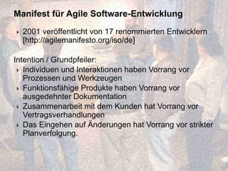 Manifest für Agile Software-Entwicklung
 2001 veröffentlicht von 17 renommierten Entwicklern
[http://agilemanifesto.org/iso/de]
Intention / Grundpfeiler:
 Individuen und Interaktionen haben Vorrang vor
Prozessen und Werkzeugen
 Funktionsfähige Produkte haben Vorrang vor
ausgedehnter Dokumentation
 Zusammenarbeit mit dem Kunden hat Vorrang vor
Vertragsverhandlungen
 Das Eingehen auf Änderungen hat Vorrang vor strikter
Planverfolgung.
 