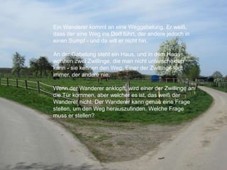 Ein Wanderer kommt an eine Weggabelung. Er weiß,
dass der eine Weg ins Dorf führt, der andere jedoch in
einen Sumpf - und da will er nicht hin.
An der Gabelung steht ein Haus, und in dem Haus
wohnen zwei Zwillinge, die man nicht unterscheiden
kann - sie kennen den Weg. Einer der Zwillinge lügt
immer, der andere nie.
Wenn der Wanderer anklopft, wird einer der Zwillinge an
die Tür kommen, aber welcher es ist, das weiß der
Wanderer nicht. Der Wanderer kann genau eine Frage
stellen, um den Weg herauszufinden. Welche Frage
muss er stellen?
 