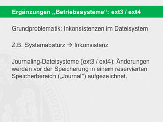 Grundproblematik: Inkonsistenzen im Dateisystem
Z.B. Systemabsturz  Inkonsistenz
Journaling-Dateisysteme (ext3 / ext4): Änderungen
werden vor der Speicherung in einem reservierten
Speicherbereich („Journal“) aufgezeichnet.
Ergänzungen „Betriebssysteme“: ext3 / ext4
 