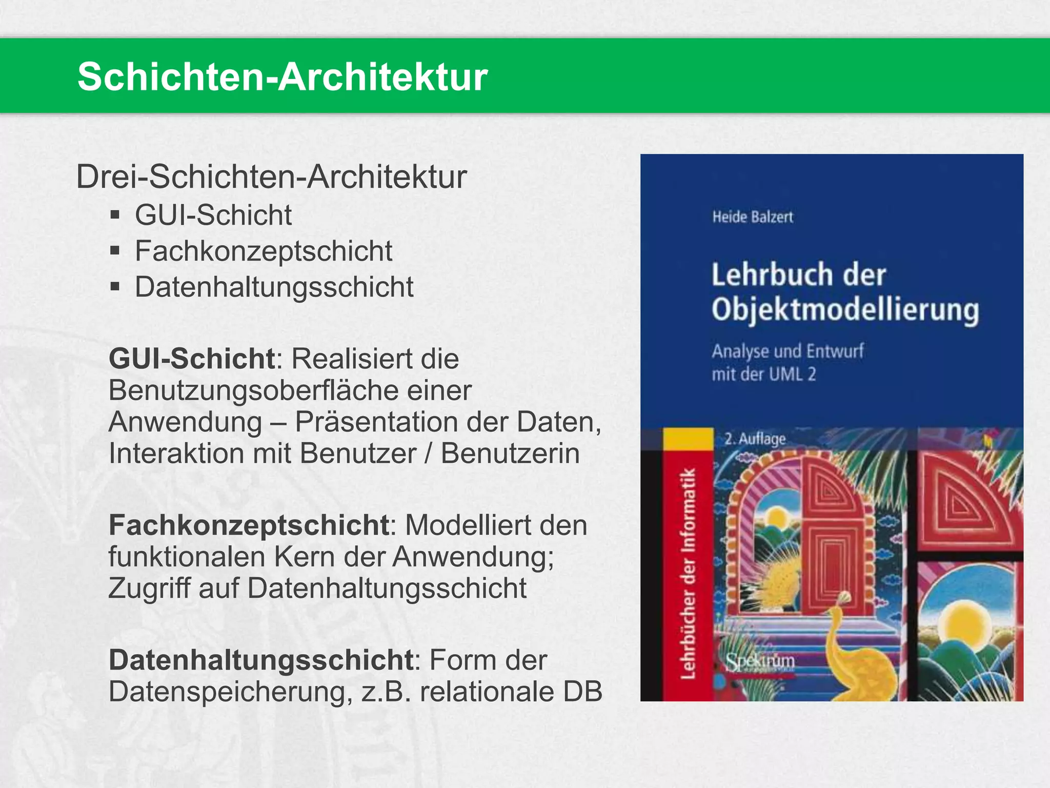 Drei-Schichten-Architektur
 GUI-Schicht
 Fachkonzeptschicht
 Datenhaltungsschicht
GUI-Schicht: Realisiert die
Benutzungsoberfläche einer
Anwendung – Präsentation der Daten,
Interaktion mit Benutzer / Benutzerin
Fachkonzeptschicht: Modelliert den
funktionalen Kern der Anwendung;
Zugriff auf Datenhaltungsschicht
Datenhaltungsschicht: Form der
Datenspeicherung, z.B. relationale DB
Schichten-Architektur
 
