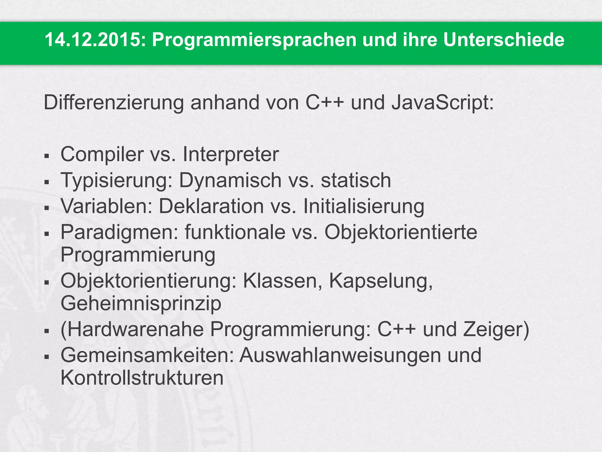 Differenzierung anhand von C++ und JavaScript:
 Compiler vs. Interpreter
 Typisierung: Dynamisch vs. statisch
 Variablen: Deklaration vs. Initialisierung
 Paradigmen: funktionale vs. Objektorientierte
Programmierung
 Objektorientierung: Klassen, Kapselung,
Geheimnisprinzip
 (Hardwarenahe Programmierung: C++ und Zeiger)
 Gemeinsamkeiten: Auswahlanweisungen und
Kontrollstrukturen
14.12.2015: Programmiersprachen und ihre Unterschiede
 