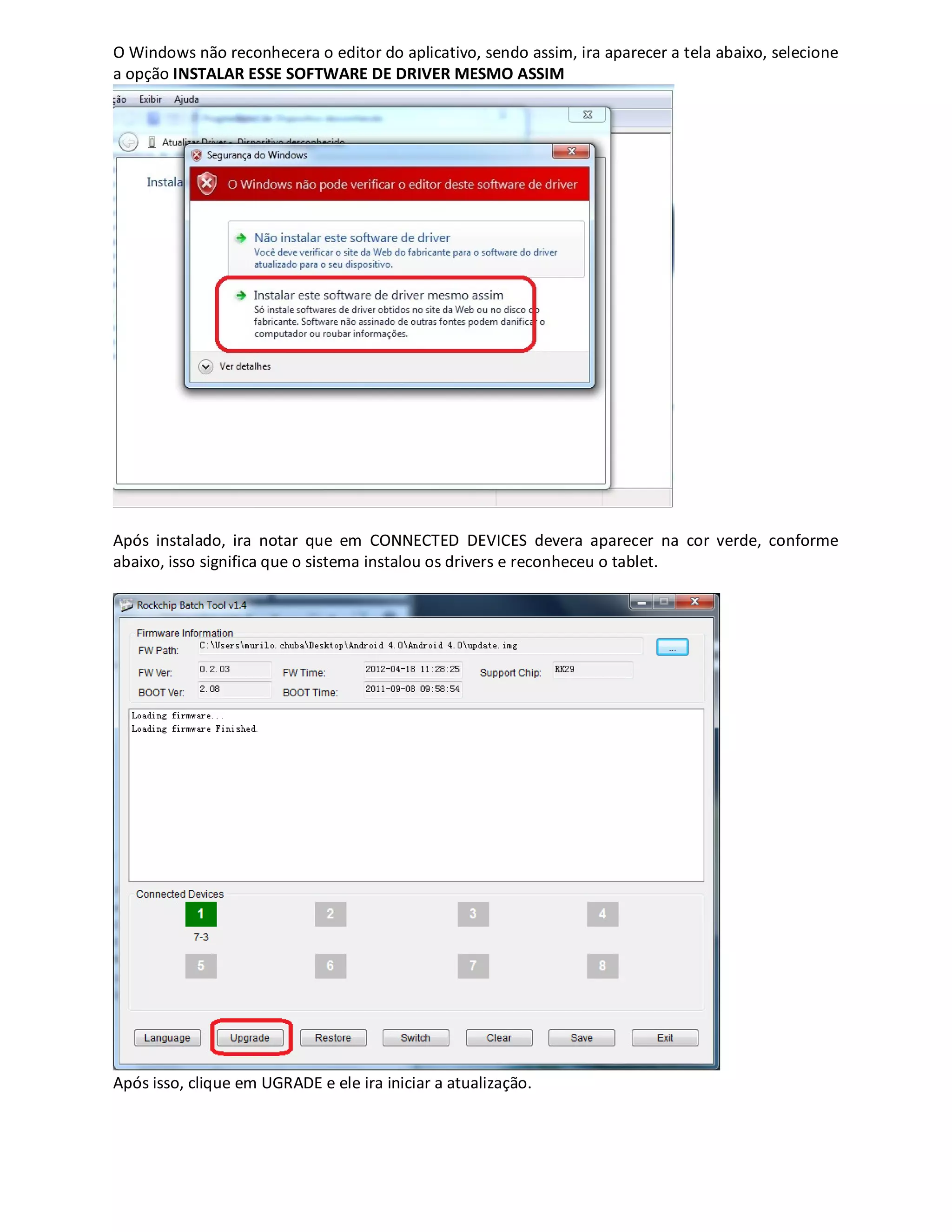 O Windows não reconhecera o editor do aplicativo, sendo assim, ira aparecer a tela abaixo, selecione
a opção INSTALAR ESSE SOFTWARE DE DRIVER MESMO ASSIM
Após instalado, ira notar que em CONNECTED DEVICES devera aparecer na cor verde, conforme
abaixo, isso significa que o sistema instalou os drivers e reconheceu o tablet.
Após isso, clique em UGRADE e ele ira iniciar a atualização.
 