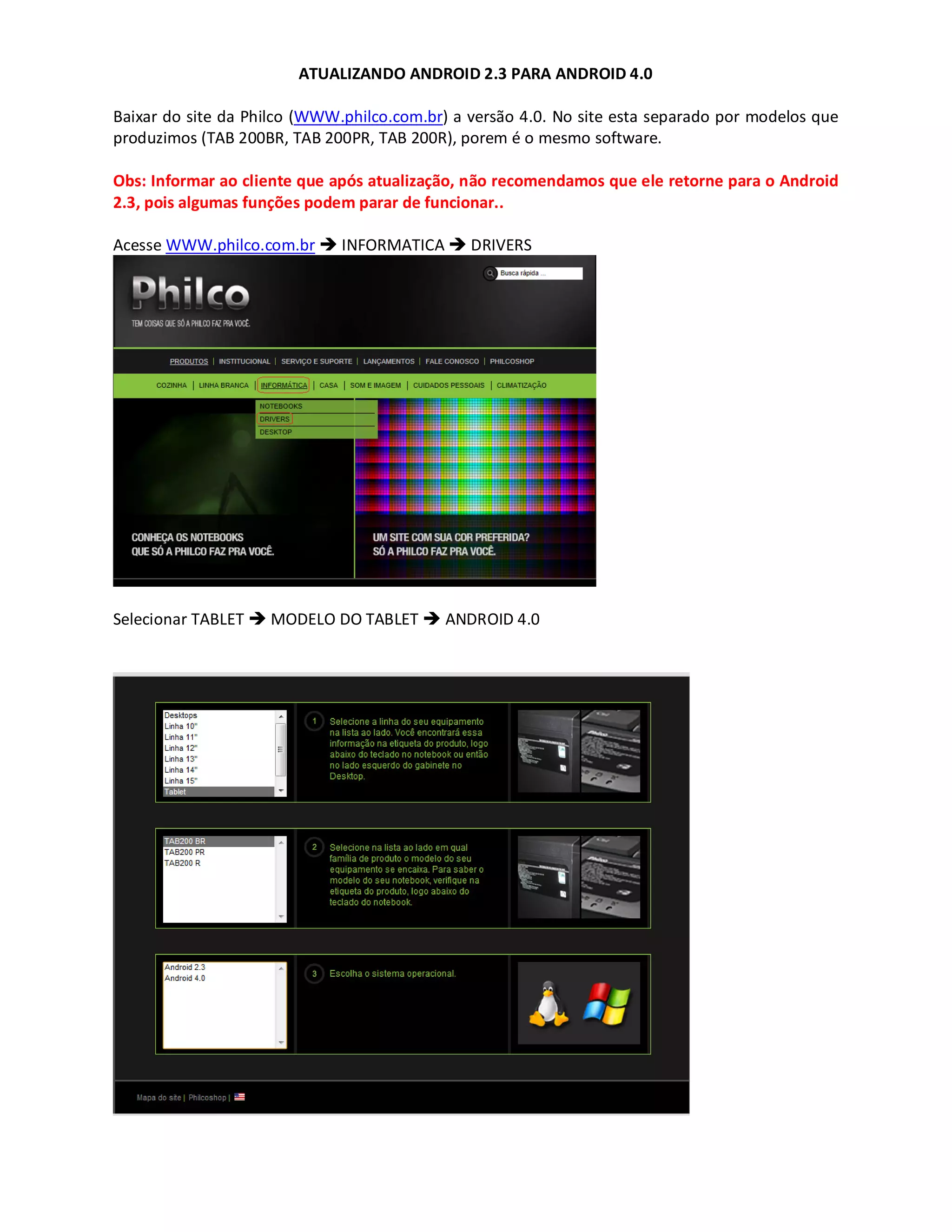 ATUALIZANDO ANDROID 2.3 PARA ANDROID 4.0
Baixar do site da Philco (WWW.philco.com.br) a versão 4.0. No site esta separado por modelos que
produzimos (TAB 200BR, TAB 200PR, TAB 200R), porem é o mesmo software.
Obs: Informar ao cliente que após atualização, não recomendamos que ele retorne para o Android
2.3, pois algumas funções podem parar de funcionar..
Acesse WWW.philco.com.br INFORMATICA DRIVERS
Selecionar TABLET MODELO DO TABLET ANDROID 4.0
 