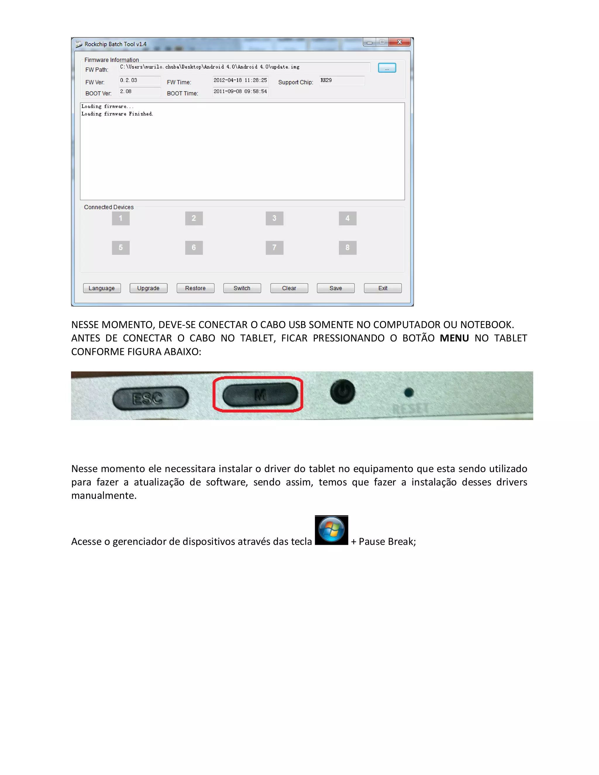 NESSE MOMENTO, DEVE-SE CONECTAR O CABO USB SOMENTE NO COMPUTADOR OU NOTEBOOK.
ANTES DE CONECTAR O CABO NO TABLET, FICAR PRESSIONANDO O BOTÃO MENU NO TABLET
CONFORME FIGURA ABAIXO:
Nesse momento ele necessitara instalar o driver do tablet no equipamento que esta sendo utilizado
para fazer a atualização de software, sendo assim, temos que fazer a instalação desses drivers
manualmente.
Acesse o gerenciador de dispositivos através das tecla + Pause Break;
 