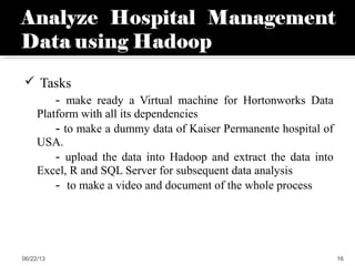 Tasks
- make ready a Virtual machine for Hortonworks Data
Platform with all its dependencies
- to make a dummy data of Kaiser Permanente hospital of
USA.
- upload the data into Hadoop and extract the data into
Excel, R and SQL Server for subsequent data analysis
- to make a video and document of the whole process
06/22/13 16
 