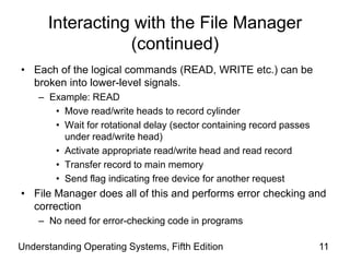 Understanding Operating Systems, Fifth Edition 11
Interacting with the File Manager
(continued)
• Each of the logical commands (READ, WRITE etc.) can be
broken into lower-level signals.
– Example: READ
• Move read/write heads to record cylinder
• Wait for rotational delay (sector containing record passes
under read/write head)
• Activate appropriate read/write head and read record
• Transfer record to main memory
• Send flag indicating free device for another request
• File Manager does all of this and performs error checking and
correction
– No need for error-checking code in programs
 