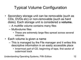 Understanding Operating Systems, Fifth Edition 12
Typical Volume Configuration
• Secondary storage unit can be removable (such as
CDs, DVDs etc) or non-removable (such as hard
disks). Each storage unit is considered a volume.
– A multifile volume contains many files
– Multivolume files
• These are extremely large files spread across several
volumes
• Each volume is given a name
– This is managed by the File manager and it writes this
descriptive information in an easily accessible place
• Innermost part of CD, beginning of tape, first sector of
outermost track
 