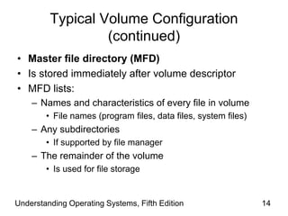 Understanding Operating Systems, Fifth Edition 14
Typical Volume Configuration
(continued)
• Master file directory (MFD)
• Is stored immediately after volume descriptor
• MFD lists:
– Names and characteristics of every file in volume
• File names (program files, data files, system files)
– Any subdirectories
• If supported by file manager
– The remainder of the volume
• Is used for file storage
 