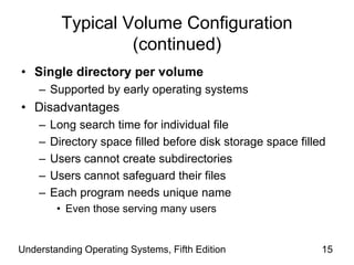 Understanding Operating Systems, Fifth Edition 15
Typical Volume Configuration
(continued)
• Single directory per volume
– Supported by early operating systems
• Disadvantages
– Long search time for individual file
– Directory space filled before disk storage space filled
– Users cannot create subdirectories
– Users cannot safeguard their files
– Each program needs unique name
• Even those serving many users
 