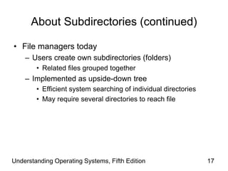 Understanding Operating Systems, Fifth Edition 17
About Subdirectories (continued)
• File managers today
– Users create own subdirectories (folders)
• Related files grouped together
– Implemented as upside-down tree
• Efficient system searching of individual directories
• May require several directories to reach file
 