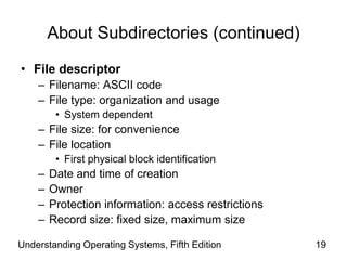 Understanding Operating Systems, Fifth Edition 19
About Subdirectories (continued)
• File descriptor
– Filename: ASCII code
– File type: organization and usage
• System dependent
– File size: for convenience
– File location
• First physical block identification
– Date and time of creation
– Owner
– Protection information: access restrictions
– Record size: fixed size, maximum size
 
