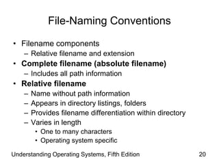 Understanding Operating Systems, Fifth Edition 20
File-Naming Conventions
• Filename components
– Relative filename and extension
• Complete filename (absolute filename)
– Includes all path information
• Relative filename
– Name without path information
– Appears in directory listings, folders
– Provides filename differentiation within directory
– Varies in length
• One to many characters
• Operating system specific
 
