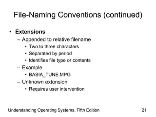 Understanding Operating Systems, Fifth Edition 21
File-Naming Conventions (continued)
• Extensions
– Appended to relative filename
• Two to three characters
• Separated by period
• Identifies file type or contents
– Example
• BASIA_TUNE.MPG
– Unknown extension
• Requires user intervention
 
