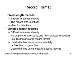 Understanding Operating Systems, Fifth Edition 25
Record Format
• Fixed-length records
– Easiest to access directly
– The record size is critical
– Ideal for data files
• Variable-length records
– Difficult to access directly
– No empty storage space and no character truncation
– File descriptor stores record format
– Used with files accessed sequentially
• Text files, program files
– Used with files using index to access records
 