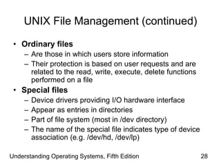 Understanding Operating Systems, Fifth Edition 28
UNIX File Management (continued)
• Ordinary files
– Are those in which users store information
– Their protection is based on user requests and are
related to the read, write, execute, delete functions
performed on a file
• Special files
– Device drivers providing I/O hardware interface
– Appear as entries in directories
– Part of file system (most in /dev directory)
– The name of the special file indicates type of device
association (e.g. /dev/hd, /dev/lp)
 