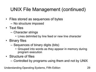 Understanding Operating Systems, Fifth Edition 29
UNIX File Management (continued)
• Files stored as sequences of bytes
– No structure imposed
• Text files
– Character strings
• Lines delimited by line feed or new line character
• Binary files
– Sequences of binary digits (bits)
• Grouped into words as they appear in memory during
program execution
• Structure of files
– Controlled by programs using them and not by UNIX
 