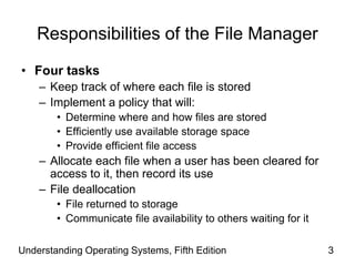 Understanding Operating Systems, Fifth Edition 3
Responsibilities of the File Manager
• Four tasks
– Keep track of where each file is stored
– Implement a policy that will:
• Determine where and how files are stored
• Efficiently use available storage space
• Provide efficient file access
– Allocate each file when a user has been cleared for
access to it, then record its use
– File deallocation
• File returned to storage
• Communicate file availability to others waiting for it
 