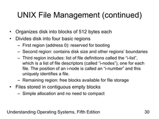 Understanding Operating Systems, Fifth Edition 30
UNIX File Management (continued)
• Organizes disk into blocks of 512 bytes each
• Divides disk into four basic regions
– First region (address 0): reserved for booting
– Second region: contains disk size and other regions’ boundaries
– Third region includes: list of file definitions called the “i-list”,
which is a list of file descriptors (called “i-nodes”), one for each
file. The position of an i-node is called an “i-number” and this
uniquely identifies a file.
– Remaining region: free blocks available for file storage
• Files stored in contiguous empty blocks
– Simple allocation and no need to compact
 