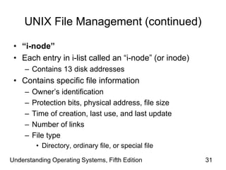 Understanding Operating Systems, Fifth Edition 31
UNIX File Management (continued)
• “i-node”
• Each entry in i-list called an “i-node” (or inode)
– Contains 13 disk addresses
• Contains specific file information
– Owner’s identification
– Protection bits, physical address, file size
– Time of creation, last use, and last update
– Number of links
– File type
• Directory, ordinary file, or special file
 
