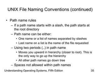 Understanding Operating Systems, Fifth Edition 35
UNIX File Naming Conventions (continued)
• Path name rules
– If a path name starts with a slash, the path starts at
the root directory
– Path name can be either:
• One name or a list of names separated by slashes
• Last name on a list is the name of the file requested
– Using two periods (..) in path name
• Moves you upward in hierarchy (closer to root). This is
the only way to go up the hierarchy
• All other path names go down tree
– Spaces not allowed within path names
 