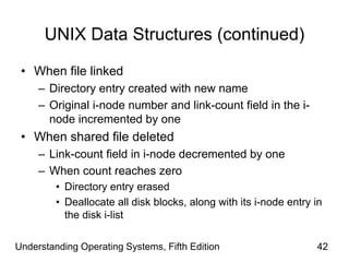 Understanding Operating Systems, Fifth Edition 42
UNIX Data Structures (continued)
• When file linked
– Directory entry created with new name
– Original i-node number and link-count field in the i-
node incremented by one
• When shared file deleted
– Link-count field in i-node decremented by one
– When count reaches zero
• Directory entry erased
• Deallocate all disk blocks, along with its i-node entry in
the disk i-list
 