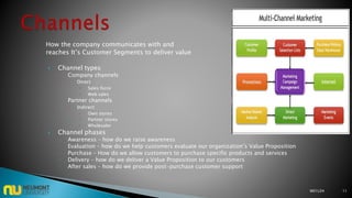 How the company communicates with and
reaches It’s Customer Segments to deliver value
 Channel types
◦ Company channels
 Direct
 Sales force
 Web sales
◦ Partner channels
 Indirect
 Own stores
 Partner stores
 Wholesaler
 Channel phases
◦ Awareness – how do we raise awareness
◦ Evaluation – how do we help customers evaluate our organization’s Value Proposition
◦ Purchase – How do we allow customers to purchase specific products and services
◦ Delivery – how do we deliver a Value Proposition to our customers
◦ After sales – how do we provide post-purchase customer support
M01L04 11
 
