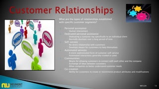 What are the types of relationships established
with specific customer segments?
 Personal assistance
◦ Human interactions
 Dedicated personal assistance
◦ Dedicating a customer rep specifically to an individual client
◦ Normally develops over a long period of time
 Self-service
◦ No direct relationship with customers
◦ Develops means for customers to help themselves
 Automated services
◦ A more sophisticated form of customer self-service
◦ Automated interactions generally created or used
 Communities
◦ Means for allowing customers to connect with each other and the company
◦ Exchange of ideas between customers
◦ Allow companies to better understand customer needs
 Co-creation
◦ Ability for customers to create or recommend product attributes and modifications
M01L04 13
 