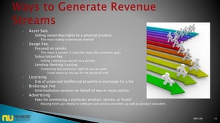  Asset Sale
◦ Selling ownership rights to a physical product.
 The most widely understood method
 Usage Fee
◦ Focused on service
 The more a service is used the more the customer pays
◦ Subscription Fee
 Selling continuous access to a service
◦ Lending/Renting/Leasing
 Temporary but exclusive right to use an asset
 Fixed return on the use for the period of time
 Licensing
◦ Use of protected intellectual property in exchange for a fee
 Brokerage Fee
◦ Intermediation services on behalf of two or more parties
 Advertising
◦ Fees for promoting a particular product, service, or brand
 Moving from just media to software and service providers as well as product providers
M01L04 16
 