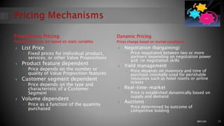 Fixed Menu Pricing
Predefined prices are based on static variables
Dynamic Pricing
Prices change based on market conditions
 List Price
◦ Fixed prices for individual product,
services, or other Value Propositions
 Product feature dependent
◦ Price depends on the number or
quality of Value Proposition features
 Customer segment dependent
◦ Price depends on the type and
characteristic of a Customer
Segment
 Volume dependent
◦ Price as a function of the quantity
purchased
 Negotiation (bargaining)
◦ Price negotiated between two or more
partners depending on negotiation power
and /or negotiation skills
 Yield management
◦ Price depends on inventory and time of
purchase (normally used for perishable
resources such as hotel rooms or airline
tickets
 Real-time-market
◦ Price is established dynamically based on
supply and demand
 Auctions
◦ Price determined by outcome of
competitive bidding
M01L04 17
 