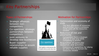 Types of Partnerships Motivation for Partnerships
 Strategic alliances
between non-
competitors
 Co-opetition: strategic
partnerships between
competitors
 Joint ventures to
develop new businesses
 Buyer-supplier
relationships to assure
reliable supplies
 Optimization and economy of
scale
◦ The best allocation of resources
and activities since a company
rarely owns all the resources
needed.
 Reduction of risk and
uncertainty
◦ Competitors form a strategic
alliance in one area while
competing in another
 Acquisition of particular
resources and activities
◦ Extension of capabilities by relying
on other firms to furnish the
resources needed
M01L04 Slide: 23
Co-opetition
 