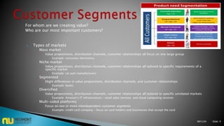 For whom are we creating value?
Who are our most important customers?
 Types of markets
◦ Mass market
 Value propositions, distribution channels, customer relationships all focus on one large group
 Example: consumer electronics
◦ Niche market
 Value propositions, distribution channels, customer relationships all tailored to specific requirements of a
specific market
 Example: car part manufacturers
◦ Segmented
 Slight differences in value propositions, distribution channels, and customer relationships
 Example: banks
◦ Diversified
 Value propositions, distribution channels, customer relationships all tailored to specific unrelated markets
 Example: Amazon’s IT infrastructure – retail sales services and cloud computing services
◦ Multi-sided platforms
 Focus on two or more interdependent customer segments
 Example: credit card company – focus on card holders and businesses that accept the card
M01L04 Slide: 9
 