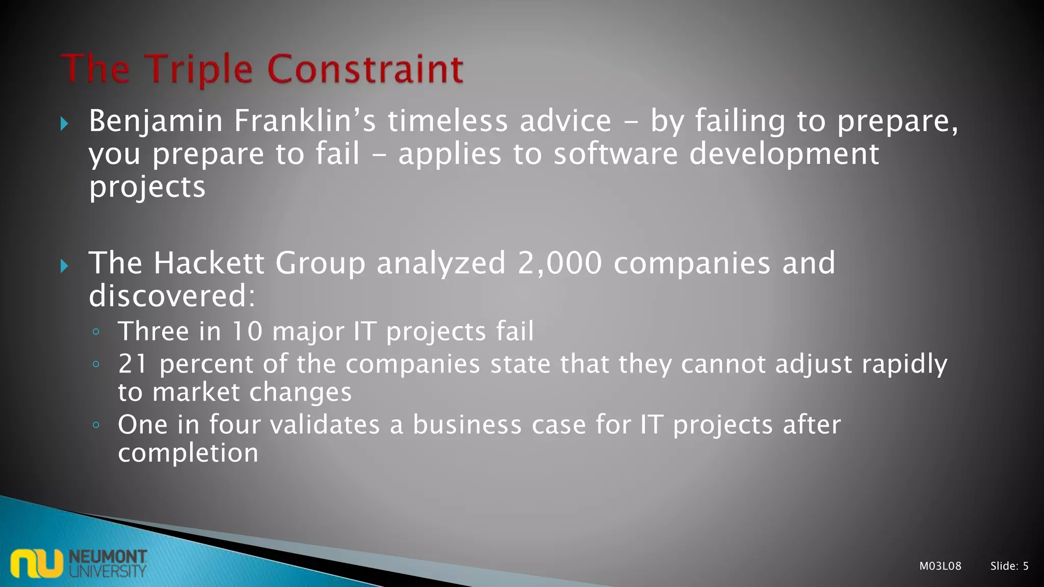  Benjamin Franklin’s timeless advice - by failing to prepare,
you prepare to fail - applies to software development
projects
 The Hackett Group analyzed 2,000 companies and
discovered:
◦ Three in 10 major IT projects fail
◦ 21 percent of the companies state that they cannot adjust rapidly
to market changes
◦ One in four validates a business case for IT projects after
completion
M03L08 Slide: 5
 