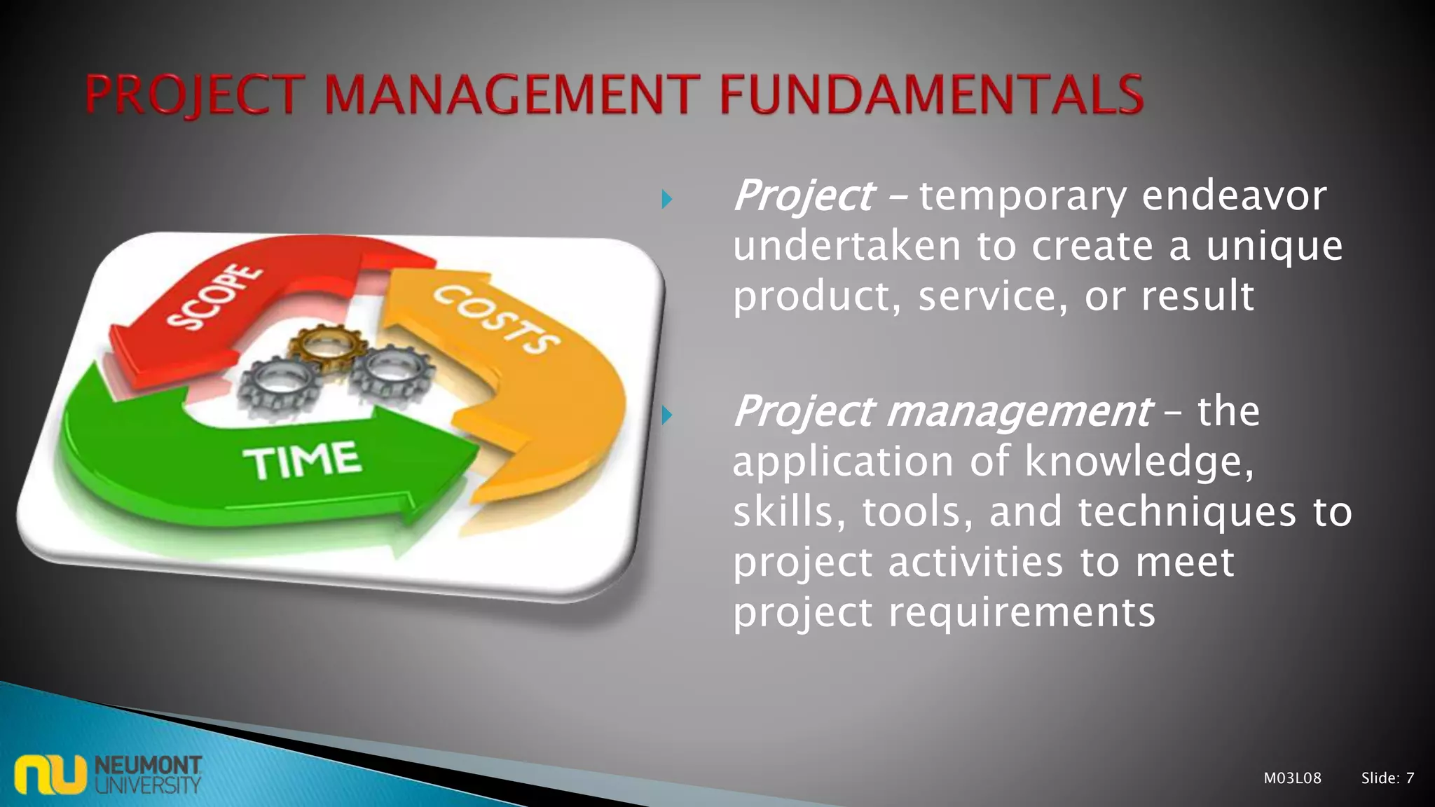  Project – temporary endeavor
undertaken to create a unique
product, service, or result
 Project management – the
application of knowledge,
skills, tools, and techniques to
project activities to meet
project requirements
M03L08 Slide: 7
 