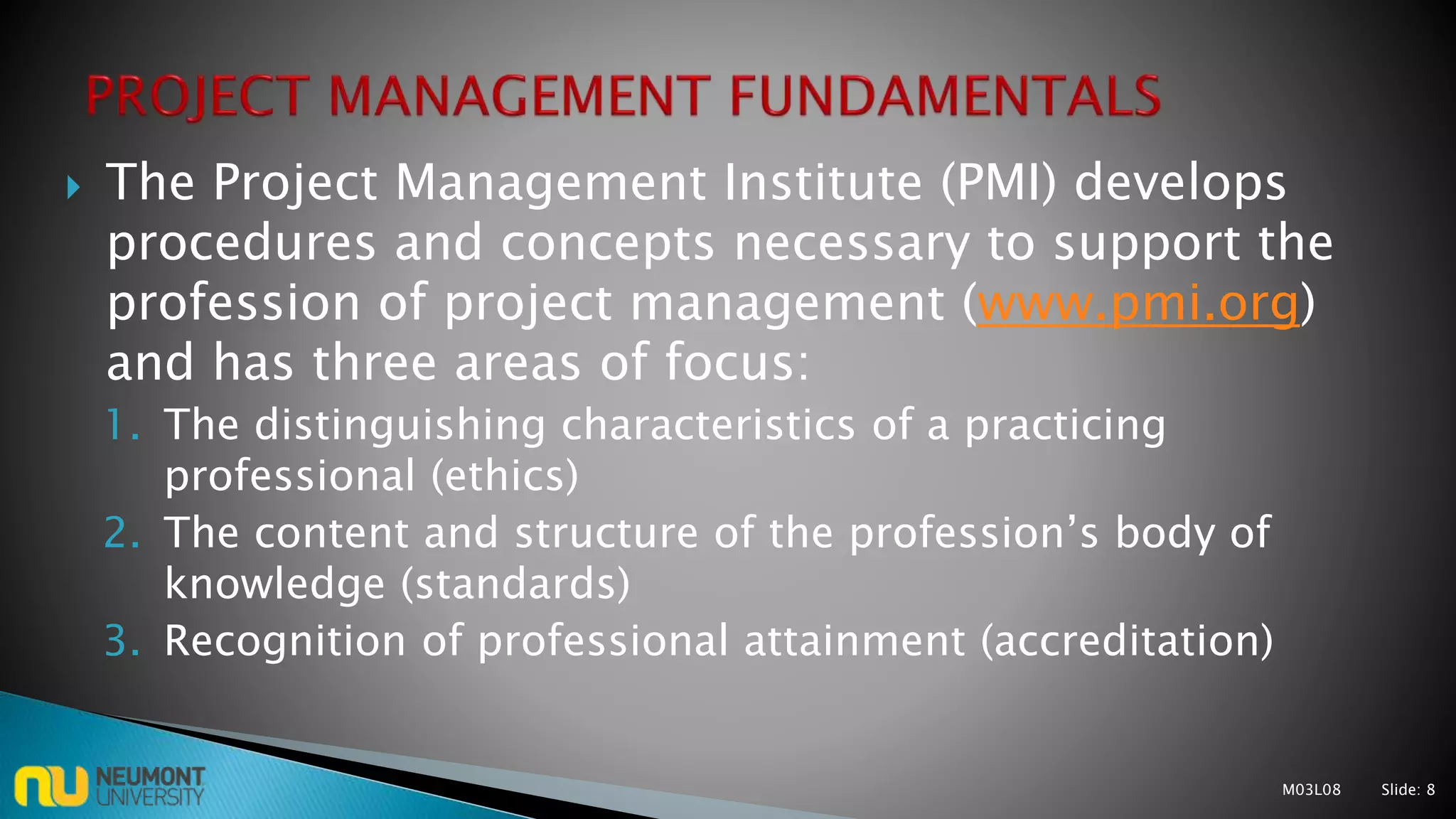  The Project Management Institute (PMI) develops
procedures and concepts necessary to support the
profession of project management (www.pmi.org)
and has three areas of focus:
1. The distinguishing characteristics of a practicing
professional (ethics)
2. The content and structure of the profession’s body of
knowledge (standards)
3. Recognition of professional attainment (accreditation)
M03L08 Slide: 8
 