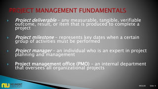  Project deliverable – any measurable, tangible, verifiable
outcome, result, or item that is produced to complete a
project
 Project milestone – represents key dates when a certain
group of activities must be performed
 Project manager – an individual who is an expert in project
planning and management
 Project management office (PMO) – an internal department
that oversees all organizational projects
M03L08 Slide: 9
 