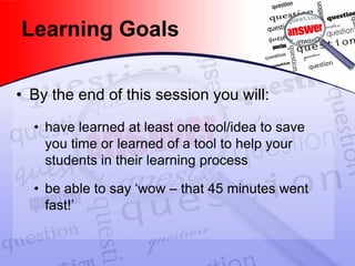 Learning Goals 
• 
By the end of this session you will: 
• 
have learned at least one tool/idea to save you time or learned of a tool to help your students in their learning process 
• 
be able to say ‘wow – that 45 minutes went fast!’  