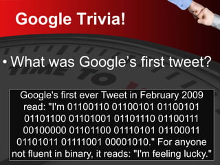 Google Trivia! 
• 
What was Google’s first tweet? 
Google's first ever Tweet in February 2009 read: "I'm 01100110 01100101 01100101 01101100 01101001 01101110 01100111 00100000 01101100 01110101 01100011 01101011 01111001 00001010." For anyone not fluent in binary, it reads: "I'm feeling lucky."  
