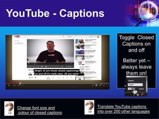 YouTube - Captions 
Change font size and colour of closed captions 
Toggle Closed Captions on and off 
Better yet – always leave them on! 
Translate YouTube captions into over 200 other languages  