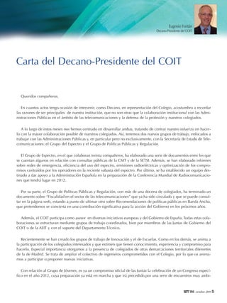 Eugenio Fontán
Decano-Presidente del COIT

Carta del Decano-Presidente del COIT

Queridos compañeros,
En cuantos actos tengo ocasión de intervenir, como Decano, en representación del Colegio, acostumbro a recordar
las razones de ser principales de nuestra institución, que no son otras que la colaboración institucional con las Administraciones Públicas en el ámbito de las telecomunicaciones y la defensa de la profesión y nuestros colegiados.
A lo largo de estos meses nos hemos centrado en desarrollar ambas, tratando de centrar nuestro esfuerzo en hacerlo con la mayor colaboración posible de nuestros colegiados. Así, tenemos dos nuevos grupos de trabajo, enfocados a
trabajar con las Administraciones Públicas y, en particular pero no exclusivamente, con la Secretaría de Estado de Telecomunicaciones: el Grupo del Espectro y el Grupo de Políticas Públicas y Regulación.
El Grupo de Espectro, en el que colaboran treinta compañeros, ha elaborado una serie de documentos entre los que
se cuentan algunos en relación con consultas públicas de la CMT y de la SETSI. Además, se han elaborado informes
sobre redes de emergencia, eficiencia del uso del espectro, emisiones radioeléctricas y optimización de los compromisos contraídos por los operadores en la reciente subasta del espectro. Por último, se ha establecido un equipo destinado a dar apoyo a la Administración Española en la preparación de la Conferencia Mundial de Radiocomunicaciones que tendrá lugar en 2012.
Por su parte, el Grupo de Políticas Públicas y Regulación, con más de una docena de colegiados, ha terminado un
documento sobre “Fiscalidad en el sector de las telecomunicaciones” que ya ha sido circulado y que se puede consultar en la página web, estando a punto de ultimar otro sobre Recomendaciones de políticas públicas en Banda Ancha,
que pretendemos se convierta en una contribución significativa para la acción del Gobierno en los próximos años.
Además, el COIT participa como asesor en diversas iniciativas europeas y del Gobierno de España. Todas estas colaboraciones se estructuran mediante grupos de trabajo coordinados, bien por miembros de las Juntas de Gobierno del
COIT o de la AEIT y con el soporte del Departamento Técnico.
Recientemente se han creado los grupos de trabajo de Innovación y el de Escuelas. Como en los demás, se anima a
la participación de los colegiados interesados y que estimen que tienen conocimiento, experiencia y compromiso para
hacerlo. Especial importancia otorgamos a la presencia de colegiados de otras demarcaciones territoriales diferentes
de la de Madrid. Se trata de ampliar el colectivo de ingenieros comprometidos con el Colegio, por lo que os animamos a participar o proponer nuevas iniciativas.
Con relación al Grupo de Jóvenes, es ya un compromiso oficial de las Juntas la celebración de un Congreso específico en el año 2012, cuya preparación ya está en marcha y que irá precedido por una serie de encuentros muy ambi-

186 octubre 2011 5

 