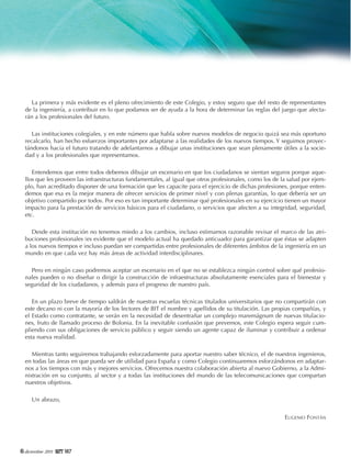 La primera y más evidente es el pleno ofrecimiento de este Colegio, y estoy seguro que del resto de representantes
de la ingeniería, a contribuir en lo que podamos ser de ayuda a la hora de determinar las reglas del juego que afectarán a los profesionales del futuro.
Las instituciones colegiales, y en este número que habla sobre nuevos modelos de negocio quizá sea más oportuno
recalcarlo, han hecho esfuerzos importantes por adaptarse a las realidades de los nuevos tiempos. Y seguimos proyectándonos hacia el futuro tratando de adelantarnos a dibujar unas instituciones que sean plenamente útiles a la sociedad y a los profesionales que representamos.
Entendemos que entre todos debemos dibujar un escenario en que los ciudadanos se sientan seguros porque aquellos que les proveen las infraestructuras fundamentales, al igual que otros profesionales, como los de la salud por ejemplo, han acreditado disponer de una formación que les capacite para el ejercicio de dichas profesiones, porque entendemos que esa es la mejor manera de ofrecer servicios de primer nivel y con plenas garantías, lo que debería ser un
objetivo compartido por todos. Por eso es tan importante determinar qué profesionales en su ejercicio tienen un mayor
impacto para la prestación de servicios básicos para el ciudadano, o servicios que afecten a su integridad, seguridad,
etc.
Desde esta institución no tenemos miedo a los cambios, incluso estimamos razonable revisar el marco de las atribuciones profesionales (es evidente que el modelo actual ha quedado anticuado) para garantizar que éstas se adapten
a los nuevos tiempos e incluso puedan ser compartidas entre profesionales de diferentes ámbitos de la ingeniería en un
mundo en que cada vez hay más áreas de actividad interdisciplinares.
Pero en ningún caso podremos aceptar un escenario en el que no se establezca ningún control sobre qué profesionales pueden o no diseñar o dirigir la construcción de infraestructuras absolutamente esenciales para el bienestar y
seguridad de los ciudadanos, y además para el progreso de nuestro país.
En un plazo breve de tiempo saldrán de nuestras escuelas técnicas titulados universitarios que no compartirán con
este decano ni con la mayoría de los lectores de BIT el nombre y apellidos de su titulación. Las propias compañías, y
el Estado como contratante, se verán en la necesidad de desentrañar un complejo maremágnum de nuevas titulaciones, fruto de llamado proceso de Bolonia. En la inevitable confusión que prevemos, este Colegio espera seguir cumpliendo con sus obligaciones de servicio público y seguir siendo un agente capaz de iluminar y contribuir a ordenar
esta nueva realidad.
Mientras tanto seguiremos trabajando esforzadamente para aportar nuestro saber técnico, el de nuestros ingenieros,
en todas las áreas en que pueda ser de utilidad para España y como Colegio continuaremos esforzándonos en adaptarnos a los tiempos con más y mejores servicios. Ofrecemos nuestra colaboración abierta al nuevo Gobierno, a la Administración en su conjunto, al sector y a todas las instituciones del mundo de las telecomunicaciones que compartan
nuestros objetivos.
Un abrazo,
EUGENIO FONTÁN

6 diciembre 2011

187

 
