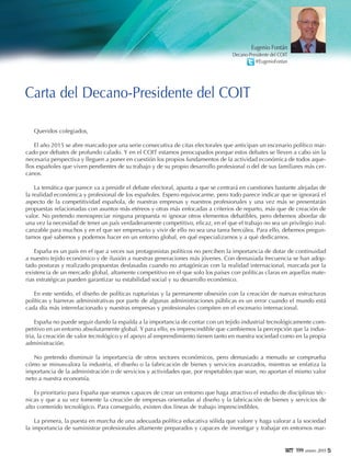 5119999 enero 2015
Queridos colegiados,
El año 2015 se abre marcado por una serie consecutiva de citas electorales que anticipan un escenario político mar-
cado por debates de profundo calado. Y en el COIT estamos preocupados porque estos debates se lleven a cabo sin la
necesaria perspectiva y lleguen a poner en cuestión los propios fundamentos de la actividad económica de todos aque-
llos españoles que viven pendientes de su trabajo y de su propio desarrollo profesional o del de sus familiares más cer-
canos.
La temática que parece va a presidir el debate electoral, apunta a que se centrará en cuestiones bastante alejadas de
la realidad económica y profesional de los españoles. Espero equivocarme, pero todo parece indicar que se ignorará el
aspecto de la competitividad española, de nuestras empresas y nuestros profesionales y una vez más se presentarán
propuestas relacionadas con asuntos más etéreos y otras más enfocadas a criterios de reparto, más que de creación de
valor. No pretendo menospreciar ninguna propuesta ni ignorar otros elementos debatibles, pero debemos abordar de
una vez la necesidad de tener un país verdaderamente competitivo, eficaz, en el que el trabajo no sea un privilegio inal-
canzable para muchos y en el que ser empresario y vivir de ello no sea una tarea hercúlea. Para ello, debemos pregun-
tarnos qué sabemos y podemos hacer en un entorno global, en qué especializarnos y a qué dedicarnos.
España es un país en el que a veces sus protagonistas políticos no perciben la importancia de dotar de continuidad
a nuestro tejido económico y de ilusión a nuestras generaciones más jóvenes. Con demasiada frecuencia se han adop-
tado posturas y realizado propuestas desfasadas cuando no antagónicas con la realidad internacional, marcada por la
existencia de un mercado global, altamente competitivo en el que solo los países con políticas claras en aquellas mate-
rias estratégicas pueden garantizar su estabilidad social y su desarrollo económico.
En este sentido, el diseño de políticas rupturistas y la permanente obsesión con la creación de nuevas estructuras
políticas y barreras administrativas por parte de algunas administraciones públicas es un error cuando el mundo está
cada día más interrelacionado y nuestras empresas y profesionales compiten en el escenario internacional.
España no puede seguir dando la espalda a la importancia de contar con un tejido industrial tecnológicamente com-
petitivo en un entorno absolutamente global. Y para ello, es imprescindible que cambiemos la percepción que la indus-
tria, la creación de valor tecnológico y el apoyo al emprendimiento tienen tanto en nuestra sociedad como en la propia
administración.
No pretendo disminuir la importancia de otros sectores económicos, pero demasiado a menudo se comprueba
cómo se minusvalora la industria, el diseño o la fabricación de bienes y servicios avanzados, mientras se enfatiza la
importancia de la administración o de servicios y actividades que, por respetables que sean, no aportan el mismo valor
neto a nuestra economía.
Es prioritario para España que seamos capaces de crear un entorno que haga atractivo el estudio de disciplinas téc-
nicas y que a su vez fomente la creación de empresas orientadas al diseño y la fabricación de bienes y servicios de
alto contenido tecnológico. Para conseguirlo, existen dos líneas de trabajo imprescindibles.
La primera, la puesta en marcha de una adecuada política educativa sólida que valore y haga valorar a la sociedad
la importancia de suministrar profesionales altamente preparados y capaces de investigar y trabajar en entornos mar-
Carta del Decano-Presidente del COIT
Eugenio Fontán
Decano-Presidente del COIT
@EugenioFontan
 