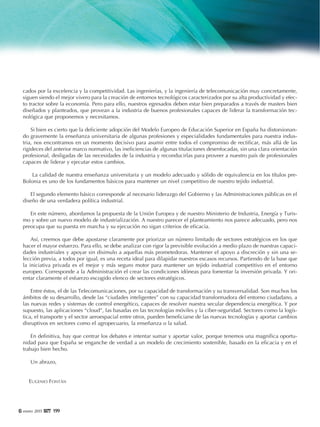 6 enero 2015 119999
cados por la excelencia y la competitividad. Las ingenierías, y la ingeniería de telecomunicación muy concretamente,
siguen siendo el mejor vivero para la creación de entornos tecnológicos caracterizados por su alta productividad y efec-
to tractor sobre la economía. Pero para ello, nuestros egresados deben estar bien preparados a través de masters bien
diseñados y planteados, que provean a la industria de buenos profesionales capaces de liderar la transformación tec-
nológica que proponemos y necesitamos.
Si bien es cierto que la deficiente adopción del Modelo Europeo de Educación Superior en España ha distorsionan-
do gravemente la enseñanza universitaria de algunas profesiones y especialidades fundamentales para nuestra indus-
tria, nos encontramos en un momento decisivo para asumir entre todos el compromiso de rectificar, más allá de las
rigideces del anterior marco normativo, las ineficiencias de algunas titulaciones desenfocadas, sin una clara orientación
profesional, desligadas de las necesidades de la industria y reconducirlas para proveer a nuestro país de profesionales
capaces de liderar y ejecutar estos cambios.
La calidad de nuestra enseñanza universitaria y un modelo adecuado y sólido de equivalencia en los títulos pre-
Bolonia es uno de los fundamentos básicos para mantener un nivel competitivo de nuestro tejido industrial.
El segundo elemento básico corresponde al necesario liderazgo del Gobierno y las Administraciones públicas en el
diseño de una verdadera política industrial.
En este número, abordamos la propuesta de la Unión Europea y de nuestro Ministerio de Industria, Energía y Turis-
mo y sobre un nuevo modelo de industrialización. A nuestro parecer el planteamiento nos parece adecuado, pero nos
preocupa que su puesta en marcha y su ejecución no sigan criterios de eficacia.
Así, creemos que debe apostarse claramente por priorizar un número limitado de sectores estratégicos en los que
hacer el mayor esfuerzo. Para ello, se debe analizar con rigor la previsible evolución a medio plazo de nuestras capaci-
dades industriales y apoyar sin disimulo a aquellas más prometedoras. Mantener el apoyo a discreción y sin una se-
lección previa, a todos por igual, es una receta ideal para dilapidar nuestros escasos recursos. Partiendo de la base que
la iniciativa privada es el mejor y más seguro motor para mantener un tejido industrial competitivo en el entorno
europeo. Corresponde a la Administración el crear las condiciones idóneas para fomentar la inversión privada. Y ori-
entar claramente el esfuerzo escogido elenco de sectores estratégicos.
Entre éstos, el de las Telecomunicaciones, por su capacidad de transformación y su transversalidad. Son muchos los
ámbitos de su desarrollo, desde las “ciudades inteligentes” con su capacidad transformadora del entorno ciudadano, a
las nuevas redes y sistemas de control energético, capaces de resolver nuestra secular dependencia energética. Y por
supuesto, las aplicaciones “cloud”, las basadas en las tecnologías móviles y la ciber-seguridad. Sectores como la logís-
tica, el transporte y el sector aeroespacial entre otros, pueden beneficiarse de las nuevas tecnologías y aportar cambios
disruptivos en sectores como el agropecuario, la enseñanza o la salud.
En definitiva, hay que centrar los debates e intentar sumar y aportar valor, porque tenemos una magnífica oportu-
nidad para que España se enganche de verdad a un modelo de crecimiento sostenible, basado en la eficacia y en el
trabajo bien hecho.
Un abrazo,
EUGENIO FONTÁN
 