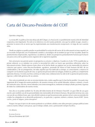6 junio 2015 220000
Queridos colegiados,
La revista BIT, la publicación más destacada del Colegio y la Asociación, es posiblemente nuestra seña de identidad
corporativa más importante. No solo es la referencia viva de nuestra profesión, sino que ha sabido recoger, resumir y
presentar la esencia de un sector que ha experimentado una transformación excepcional a lo largo de casi cuarenta
años.
Desde sus páginas se podría estudiar en profundidad la evolución del sector de las telecomunicaciones español, en
un recorrido enriquecido con el fundamento científico y tecnológico de las tendencias que lo han sacudido, desde los
planteamientos empresariales, regulatorios o académicos, desde una perspectiva profundamente humana que lo hacen
una pieza única de las publicaciones regulares de la ingeniería española
Este aniversario nos permite poner en perspectiva su alcance y objetivos. Cuando en el año 1978 se publicaba su
primer editorial, ya se atisbaba con acierto la necesidad de cubrir un hueco que permitiera reflexionar sobre las
telecomunicaciones. Desde entonces hasta ahora se ha hecho desde sus páginas una acción memorable de esfuerzo
colectivo que quiero, como Decano-Presidente, agradecer, poniendo de relieve el lado humano del BIT: de sus
colaboradores y de sus protagonistas, de todos aquellos que han dedicado su tiempo, su conocimiento y esfuerzo en
compartir con los demás su punto de vista, su aportación personal sobre tecnologías, tendencias, políticas o simplemente
opiniones diversas. Si existe una línea continua en todas estas colaboraciones ha sido la de la aportación perseverante,
rigurosa y sobre todo generosa de sus autores.
Esta carta no pretende ser sino un reconocimiento más a todos aquellos que lo han hecho posible. Una parte muy
importante de la imagen de nuestra profesión y de nosotros mismos se ha venido labrando, número a número, a través
de cientos de cartas, artículos, mesas redondas y secciones monográficas, mediante un trabajo callado, paciente y riguroso
de todos los colaboradores de nuestra revista.
Este año se recuerdan también los 50 años del fallecimiento de Sir Winston Churchill. Un gran líder de una gran
nación, pero también una de las personalidades más memorables de la historia humana. Me permito terminar esta carta
con una de sus célebres frases, que, más allá del contexto en qué fue pronunciada, quisiera incluir como recomendación
a todos los colegiados en su desarrollo profesional y, en particular, a quienes, número a número, hacen el BIT: "Jamás
vaciles, jamás te fatigues, jamás desesperes"
Porque creo que el ejercicio de nuestra profesión es un tributo callado a este sabio principio y porque publicaciones
como la nuestra reflejan como pocas, que el trabajo callado, serio y perseverante siempre fructifica.
Un abrazo,
EUGENIO FONTÁN
Decano-Presidente del COIT
Carta del Decano-Presidente del COIT
Eugenio Fontán
Decano-Presidente del COIT
@EugenioFontan
 