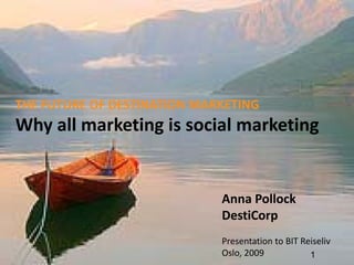 THE FUTURE OF DESTINATION MARKETING
Why all marketing is social marketing


                             Anna Pollock 
                             DestiCorp
                             Presentation to BIT Reiseliv
                             Oslo, 2009            1
 