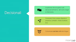 Decisionali
Le persone che occupano ruoli
decisionali all’interno del nostro target
di riferimento.
Conoscere il loro campo d’azione e
presenza. (Linkedin, riviste di settore,
ecc)
Comunicare con loro nella loro lingua
 